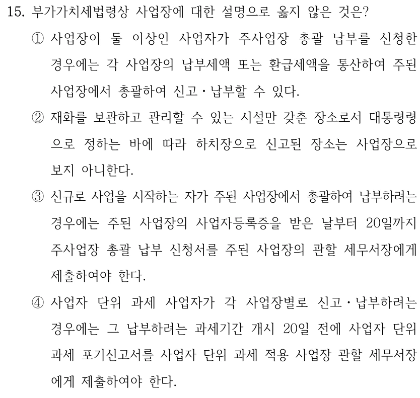 15. 부가가치세법령상 사업장에 대한 설명으로 옳지 않은 것은? ①사업장이 둘 이상인 사업자가 주사업장 총괄 납부를 신청한 경우에는 각 사업장의 납부세액 또는 환급세액을 통산하여 주된 사업장에서 총괄하여 신고ㆍ납부할 수 있다. ②재화를 보관하고 관리할 수 있는 시설만 갖춘 장소로서 대통령령 으로 정하는 바에 따라 하치장으로 신고된 장소는 사업장으로 보지 아니한다. ③신규로 사업을 시작하는 자가 주된 사업장에서 총괄하여 납부하려는 경우에는 주된 사업장의 사업자등록증을 받은 날부터 20일까지 주사업장 총괄 납부 신청서를 주된 사업장의 관할 세무서장에게 제출하여야 한다. ④사업자 단위 과세 사업자가 각 사업장별로 신고ㆍ납부하려는 경우에는 그 납부하려는 과세기간 개시 20일 전에 사업자 단위 과세 포기신고서를 사업자 단위 과세 적용 사업장 관할 세무서장 에게 제출하여야 한다.