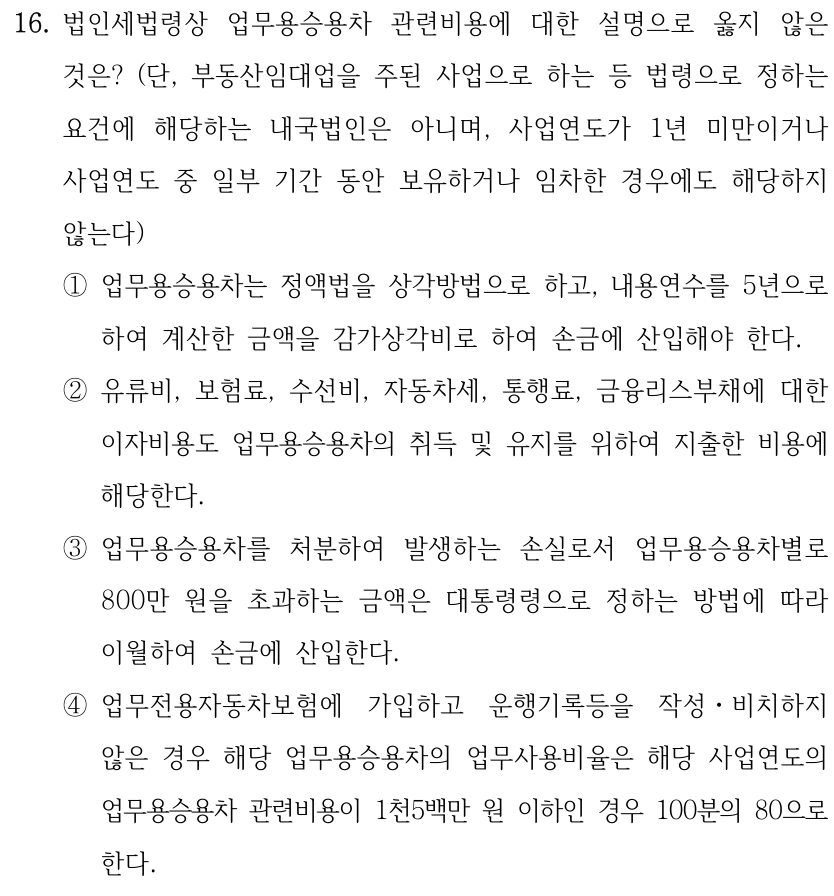 16. 법인세법령상 업무용승용차 관련비용에 대한 설명으로 옳지 않은 것은? (단, 부동산임대업을 주된 사업으로 하는 등 법령으로 정하는 요건에 해당하는 내국법인은 아니며, 사업연도가 1년 미만이거나 사업연도 중 일부 기간 동안 보유하거나 임차한 경우에도 해당하지 않는다) ①업무용승용차는 정액법을 상각방법으로 하고, 내용연수를 5년으로 하여 계산한 금액을 감가상각비로 하여 손금에 산입해야 한다. ②유류비, 보험료, 수선비, 자동차세, 통행료, 금융리스부채에 대한 이자비용도 업무용승용차의 취득 및 유지를 위하여 지출한 비용에 해당한다. ③업무용승용차를 처분하여 발생하는 손실로서 업무용승용차별로 800만 원을 초과하는 금액은 대통령령으로 정하는 방법에 따라 이월하여 손금에 산입한다. ④업무전용자동차보험에 가입하고 운행기록등을 작성ㆍ비치하지 않은 경우 해당 업무용승용차의 업무사용비율은 해당 사업연도의 업무용승용차 관련비용이 1천5백만 원 이하인 경우 100분의 80으로 한다.