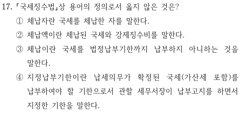 17. 국세징수법상 용어의 정의로서 옳지 않은 것은? ①체납자란 국세를 체납한 자를 말한다. ②체납액이란 체납된 국세와 강제징수비를 말한다. ③체납이란 국세를 법정납부기한까지 납부하지 아니하는 것을 말한다. ④지정납부기한이란 납세의무가 확정된 국세(가산세 포함)를 납부하여야 할 기한으로서 관할 세무서장이 납부고지를 하면서 지정한 기한을 말한다.