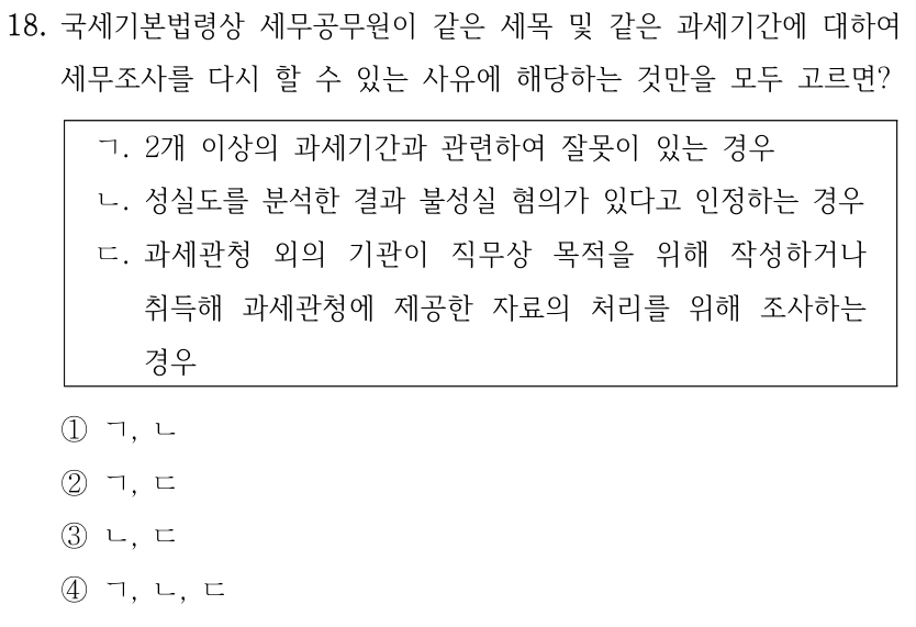 18. 국세기본법령상 세무공무원이 같은 세목 및 같은 과세기간에 대하여 세무조사를 다시 할 수 있는 사유에 해당하는 것만을 모두 고르면? ㄱ. 2개 이상의 과세기간과 관련하여 잘못이 있는 경우 ㄴ. 성실도를 분석한 결과 불성실 혐의가 있다고 인정하는 경우 ㄷ. 과세관청 외의 기관이 직무상 목적을 위해 작성하거나 취득해 과세관청에 제공한 자료의 처리를 위해 조사하는 경우 ①ㄱ, ㄴ ②ㄱ, ㄷ ③ㄴ, ㄷ ④ㄱ, ㄴ, ㄷ