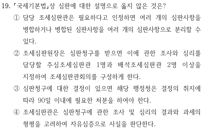 19. 국세기본법상 심판에 대한 설명으로 옳지 않은 것은? ①담당 조세심판관은 필요하다고 인정하면 여러 개의 심판사항을 병합하거나 병합된 심판사항을 여러 개의 심판사항으로 분리할 수 있다. ②조세심판원장은 심판청구를 받으면 이에 관한 조사와 심리를 담당할 주심조세심판관 1명과 배석조세심판관 2명 이상을 지정하여 조세심판관회의를 구성하게 한다. ③심판청구에 대한 결정이 있으면 해당 행정청은 결정의 취지에 따라 90일 이내에 필요한 처분을 하여야 한다. ④조세심판관은 심판청구에 관한 조사 및 심리의 결과와 과세의 형평을 고려하여 자유심증으로 사실을 판단한다.