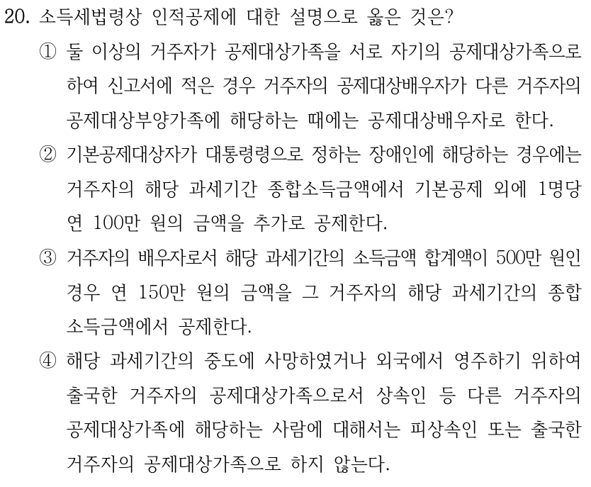 20. 소득세법령상 인적공제에 대한 설명으로 옳은 것은? ①둘 이상의 거주자가 공제대상가족을 서로 자기의 공제대상가족으로 하여 신고서에 적은 경우 거주자의 공제대상배우자가 다른 거주자의 공제대상부양가족에 해당하는 때에는 공제대상배우자로 한다. ②기본공제대상자가 대통령령으로 정하는 장애인에 해당하는 경우에는 거주자의 해당 과세기간 종합소득금액에서 기본공제 외에 1명당 연 100만 원의 금액을 추가로 공제한다. ③거주자의 배우자로서 해당 과세기간의 소득금액 합계액이 500만 원인 경우 연 150만 원의 금액을 그 거주자의 해당 과세기간의 종합 소득금액에서 공제한다. ④해당 과세기간의 중도에 사망하였거나 외국에서 영주하기 위하여 출국한 거주자의 공제대상가족으로서 상속인 등 다른 거주자의 공제대상가족에 해당하는 사람에 대해서는 피상속인 또는 출국한 거주자의 공제대상가족으로 하지 않는다.