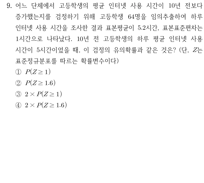 9. 고등학생의 평균 인터넷 사용 시간이 10년 전보다 증가했는지를 검정한다. 64명 임의추출 결과 하루 사용시간 표본평균은 5.2시간, 표본표준편차는 1시간이고 10년 전 평균은 5시간이었다. 유의확률과 같은 것은? Z는 표준정규분포 확률변수이다. ① P(Z≥1) ② P(Z≥1.6) ③ 2×P(Z≥1) ④ 2×P(Z≥1.6)