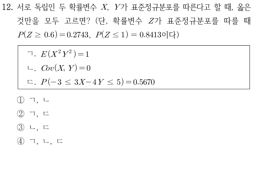 12. 서로 독립인 확률변수 X,Y가 표준정규분포를 따를 때 옳은 것만 모두 고르면? Z가 표준정규분포일 때 P(Z≥0.6)=0.2743, P(Z≤1)=0.8413이다. ㄱ. E(X²Y²)=1. ㄴ. Cov(X,Y)=0. ㄷ. P(-3≤3X-4Y≤5)=0.5670. ① ㄱ,ㄴ ② ㄱ,ㄷ ③ ㄴ,ㄷ ④ ㄱ,ㄴ,ㄷ