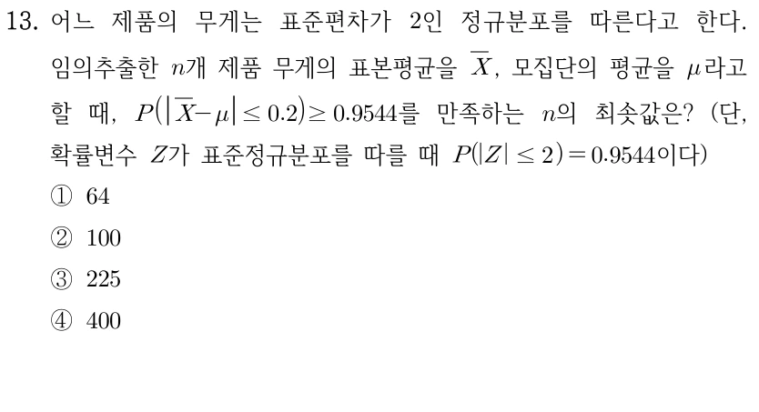 13. 제품 무게는 표준편차가 2인 정규분포를 따른다. 임의추출한 n개 제품의 표본평균을 X̄, 모집단 평균을 μ라 할 때 P(|X̄-μ|≤0.2)≥0.9544를 만족하는 n의 최솟값은? Z는 표준정규분포이고 P(|Z|≤2)=0.9544이다. ① 64 ② 100 ③ 225 ④ 400