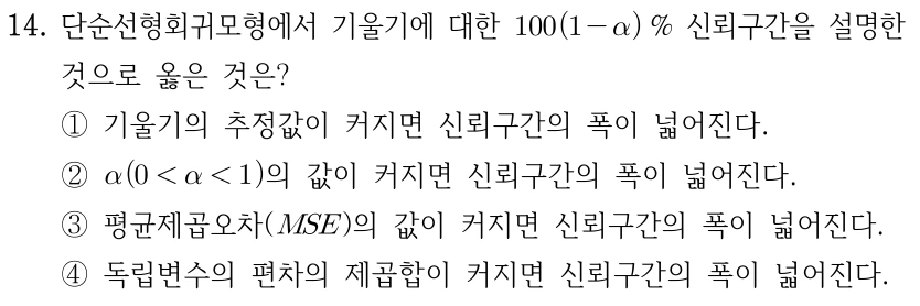 14. 단순선형회귀모형에서 기울기에 대한 100(1-α)% 신뢰구간 설명으로 옳은 것은? ① 기울기의 추정값이 커지면 신뢰구간의 폭이 넓어진다. ② α(0<α<1)의 값이 커지면 신뢰구간의 폭이 넓어진다. ③ 오차평균제곱(MSE)의 값이 커지면 신뢰구간의 폭이 넓어진다. ④ 독립변수 관측치의 제곱합이 커지면 신뢰구간의 폭이 넓어진다.