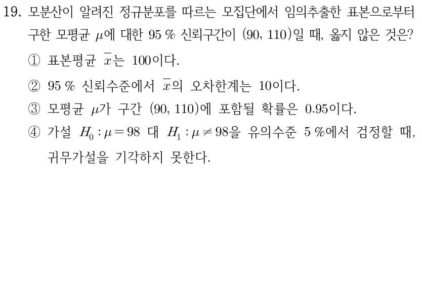 19. 모분산이 알려진 정규분포 모집단의 임의추출 표본으로 구한 모평균 μ의 95% 신뢰구간이 (90,110)일 때 옳지 않은 것은? ① 표본평균 X̄는 100이다. ② 95% 신뢰수준에서 X̄의 오차한계는 10이다. ③ 모평균 μ가 구간 (90,110)에 포함될 확률은 0.95이다. ④ H0: μ=98 대 H1: μ≠98을 유의수준 5%에서 검정할 때 귀무가설을 기각하지 않는다.