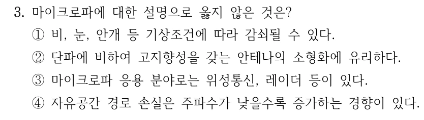3. 마이크로파에 대한 설명으로 옳지 않은 것은? ①비, 눈, 안개 등 기상조건에 따라 감쇠될 수 있다. ②단파에 비하여 고지향성을 갖는 안테나의 소형화에 유리하다. ③마이크로파 응용 분야로는 위성통신, 레이더 등이 있다. ④자유공간 경로 손실은 주파수가 낮을수록 증가하는 경향이 있다.