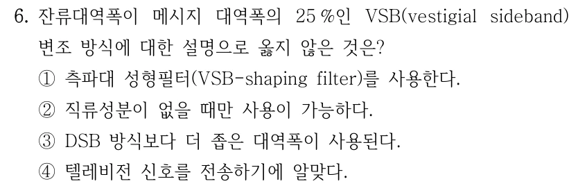 6. 잔류대역폭이 메시지 대역폭의 25 %인 VSB(vestigial sideband) 변조 방식에 대한 설명으로 옳지 않은 것은? ①측파대 성형필터(VSB-shaping filter)를 사용한다. ②직류성분이 없을 때만 사용이 가능하다. ③DSB 방식보다 더 좁은 대역폭이 사용된다. ④텔레비전 신호를 전송하기에 알맞다.