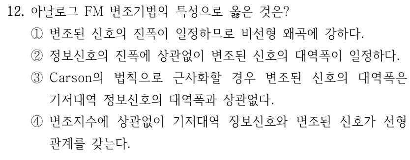 12. 아날로그 FM 변조기법의 특성으로 옳은 것은? ①변조된 신호의 진폭이 일정하므로 비선형 왜곡에 강하다. ②정보신호의 진폭에 상관없이 변조된 신호의 대역폭이 일정하다. ③Carson의 법칙으로 근사화할 경우 변조된 신호의 대역폭은 기저대역 정보신호의 대역폭과 상관없다. ④변조지수에 상관없이 기저대역 정보신호와 변조된 신호가 선형 관계를 갖는다.