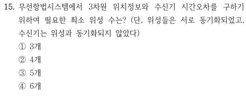15. 무선항법시스템에서 3차원 위치정보와 수신기 시간오차를 구하기 위하여 필요한 최소 위성 수는? (단, 위성들은 서로 동기화되었고, 수신기는 위성과 동기화되지 않았다) ①3개 ②4개 ③5개 ④6개