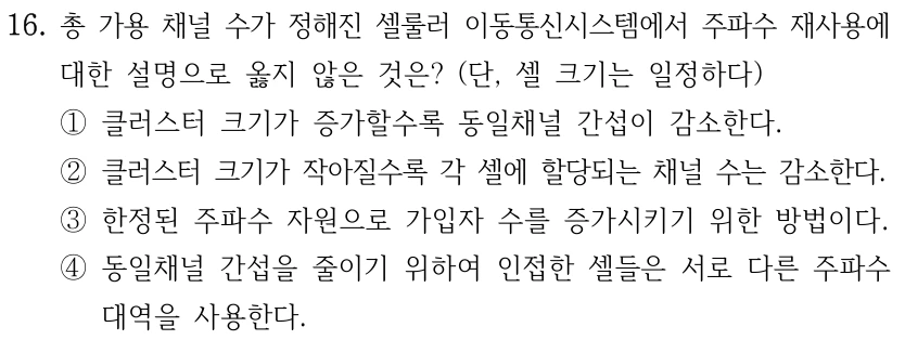 16. 총 가용 채널 수가 정해진 셀룰러 이동통신시스템에서 주파수 재사용에 대한 설명으로 옳지 않은 것은? (단, 셀 크기는 일정하다) ①클러스터 크기가 증가할수록 동일채널 간섭이 감소한다. ②클러스터 크기가 작아질수록 각 셀에 할당되는 채널 수는 감소한다. ③한정된 주파수 자원으로 가입자 수를 증가시키기 위한 방법이다. ④동일채널 간섭을 줄이기 위하여 인접한 셀들은 서로 다른 주파수 대역을 사용한다.