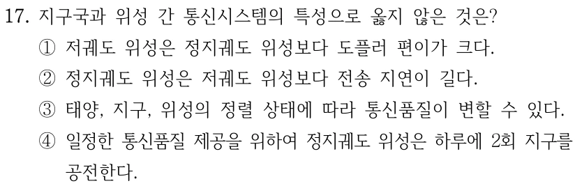 17. 지구국과 위성 간 통신시스템의 특성으로 옳지 않은 것은? ①저궤도 위성은 정지궤도 위성보다 도플러 편이가 크다. ②정지궤도 위성은 저궤도 위성보다 전송 지연이 길다. ③태양, 지구, 위성의 정렬 상태에 따라 통신품질이 변할 수 있다. ④일정한 통신품질 제공을 위하여 정지궤도 위성은 하루에 2회 지구를 공전한다.