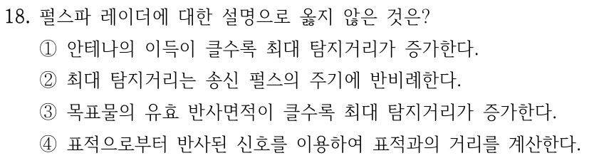 18. 펄스파 레이더에 대한 설명으로 옳지 않은 것은? ①안테나의 이득이 클수록 최대 탐지거리가 증가한다. ②최대 탐지거리는 송신 펄스의 주기에 반비례한다. ③목표물의 유효 반사면적이 클수록 최대 탐지거리가 증가한다. ④표적으로부터 반사된 신호를 이용하여 표적과의 거리를 계산한다.