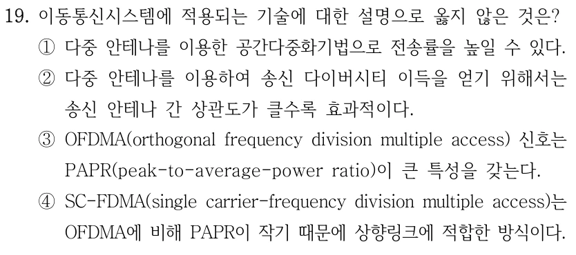 19. 이동통신시스템에 적용되는 기술에 대한 설명으로 옳지 않은 것은? ①다중 안테나를 이용한 공간다중화기법으로 전송률을 높일 수 있다. ②다중 안테나를 이용하여 송신 다이버시티 이득을 얻기 위해서는 송신 안테나 간 상관도가 클수록 효과적이다. ③OFDMA(orthogonal frequency division multiple access) 신호는 PAPR(peak-to-average-power ratio)이 큰 특성을 갖는다. ④SC-FDMA(single carrier-frequency division multiple access)는 OFDMA에 비해 PAPR이 작기 때문에 상향링크에 적합한 방식이다.