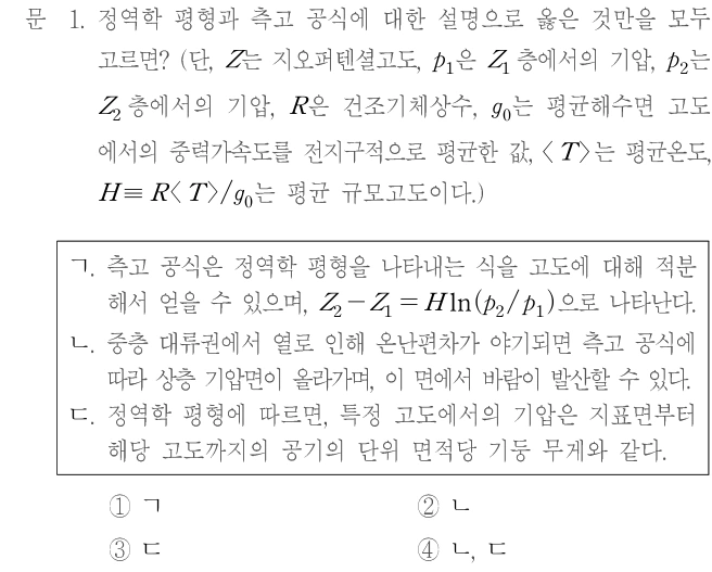 문 1. 정역학 평형과 측고 공식에 대한 설명으로 옳은 것만을 모두 고르면? (단, Z는 지오퍼텐셜고도, p₁은 Z₁ 층에서의 기압, p₂는 Z₂ 층에서의 기압, R은 건조기체상수, g₀는 평균해수면 고도에서의 중력가속도를 전지구적으로 평균한 값, ⟨T⟩는 평균온도, H≡R⟨T⟩/g₀는 평균 규모고도이다.) ㄱ. 측고 공식은 정역학 평형을 나타내는 식을 고도에 대해 적분해서 얻을 수 있으며, Z₂−Z₁=H ln(p₂/p₁)으로 나타낸다. ㄴ. 중층 대류권에서 열로 인해 온난편차가 야기되면 측고 공식에 따라 상층 기압면이 올라가며, 이 면에서 바람이 발산할 수 있다. ㄷ. 정역학 평형에 따르면, 특정 고도에서의 기압은 지표면부터 해당 고도까지의 공기의 단위 면적당 기둥 무게와 같다. ① ㄱ ② ㄴ ③ ㄷ ④ ㄴ, ㄷ