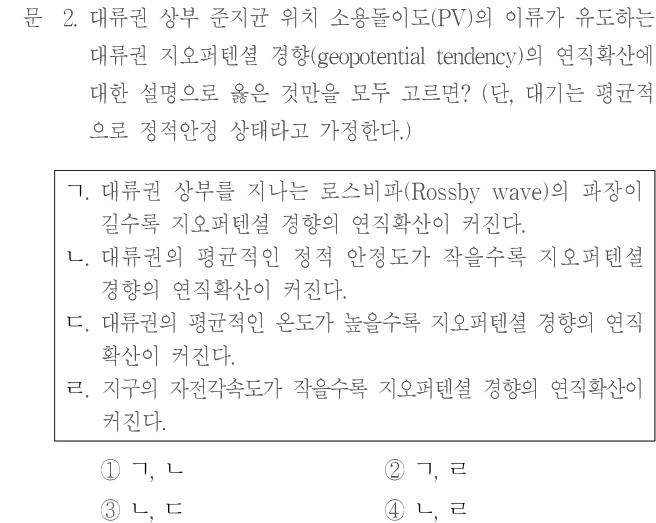 문 2. 대류권 상부 준지균 위치 소용돌이도(PV)의 이류가 유도하는 대류권 지오퍼텐셜 경향(geopotential tendency)의 연직확산에 대한 설명으로 옳은 것만을 모두 고르면? (단, 대기는 평균적으로 정역학 상태라고 가정한다.) ㄱ. 대류권 상부를 지나는 로스비파(Rossby wave)의 파장이 길수록 지오퍼텐셜 경향의 연직확산이 커진다. ㄴ. 대류권의 평균적인 정적 안정도가 작을수록 지오퍼텐셜 경향의 연직확산이 커진다. ㄷ. 대류권의 평균적인 온도가 높을수록 지오퍼텐셜 경향의 연직확산이 커진다. ㄹ. 지구의 자전각속도가 작을수록 지오퍼텐셜 경향의 연직확산이 커진다. ① ㄱ, ㄴ ② ㄱ, ㄹ ③ ㄴ, ㄷ ④ ㄴ, ㄹ