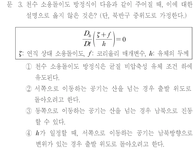 문 3. 천수 소용돌이도 방정식이 다음과 같이 주어질 때, 이에 대한 설명으로 옳지 않은 것은? (단, 북반구 중위도로 가정한다.) (Dₕ/Dt)((ζ+f)/h)=0. ζ: 연직 상대 소용돌이도, f: 코리올리 매개변수, h: 유체의 두께. ① 천수 소용돌이도 방정식은 균질 비압축성 유체 조건 하에 유도된다. ② 서쪽으로 이동하는 공기는 산을 넘는 경우 출발 위도로 돌아오려고 한다. ③ 동쪽으로 이동하는 공기는 산을 넘는 경우 남북으로 진동할 수 있다. ④ h가 일정할 때, 서쪽으로 이동하는 공기는 남북방향으로 변위가 있는 경우 출발 위도로 돌아오려고 한다.