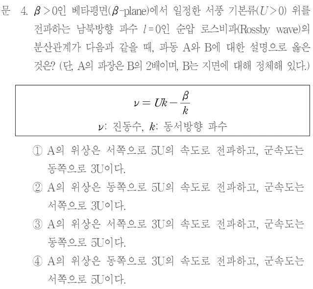 문 4. β>0인 베타평면(β-plane)에서 일정한 서풍 기본류(U>0) 위를 전파하는 남북방향 파수 l=0인 순압 로스비파(Rossby wave)의 분산관계가 다음과 같을 때, 파동 A와 B에 대한 설명으로 옳은 것은? (단, A의 파장은 B의 2배이며, B는 지면에 대해 정체해 있다.) ν=Uk−β/k. ν: 진동수, k: 동서방향 파수. ① A의 위상은 서쪽으로 5U의 속도로 전파하고, 군속도는 동쪽으로 3U이다. ② A의 위상은 동쪽으로 5U의 속도로 전파하고, 군속도는 서쪽으로 3U이다. ③ A의 위상은 서쪽으로 3U의 속도로 전파하고, 군속도는 동쪽으로 5U이다. ④ A의 위상은 동쪽으로 3U의 속도로 전파하고, 군속도는 서쪽으로 5U이다.