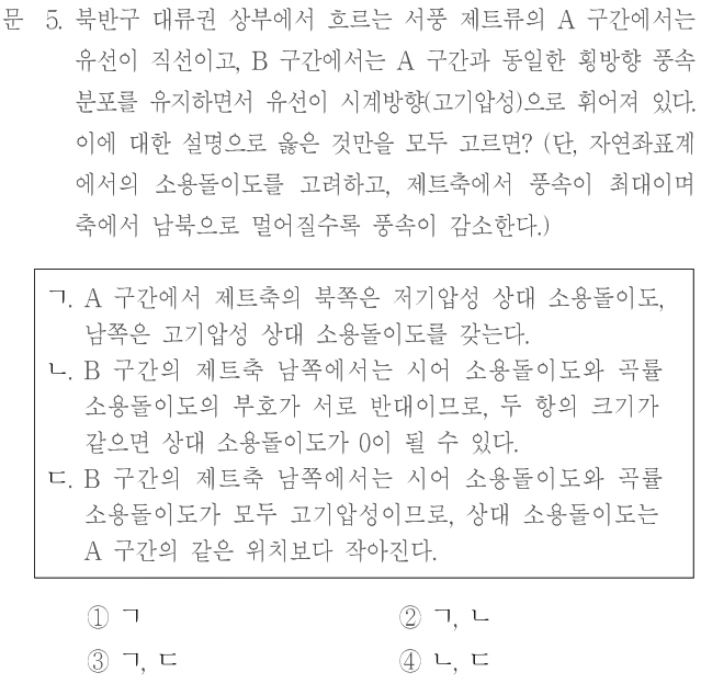 문 5. 북반구 대류권 상부에서 흐르는 서풍 제트류의 A 구간에서는 유선이 직선이고, B 구간에서는 A 구간과 동일한 횡방향 풍속 분포를 유지하면서 유선이 시계방향(고기압성)으로 휘어져 있다. 이에 대한 설명으로 옳은 것만을 모두 고르면? (단, 자연좌표계에서의 소용돌이도를 고려하고, 제트축에서 풍속이 최대이며 축에서 남북으로 멀어질수록 풍속이 감소한다.) ㄱ. A 구간에서 제트축의 북쪽은 저기압성 상대 소용돌이도, 남쪽은 고기압성 상대 소용돌이도를 갖는다. ㄴ. B 구간의 제트축 남쪽에서는 시어 소용돌이도와 곡률 소용돌이도의 부호가 서로 반대이므로, 두 항의 크기가 같으면 상대 소용돌이도가 0이 될 수 있다. ㄷ. B 구간의 제트축 남쪽에서는 시어 소용돌이도와 곡률 소용돌이도가 모두 고기압성이므로, 상대 소용돌이도는 A 구간의 같은 위치보다 작아진다. ① ㄱ ② ㄱ, ㄴ ③ ㄱ, ㄷ ④ ㄴ, ㄷ
