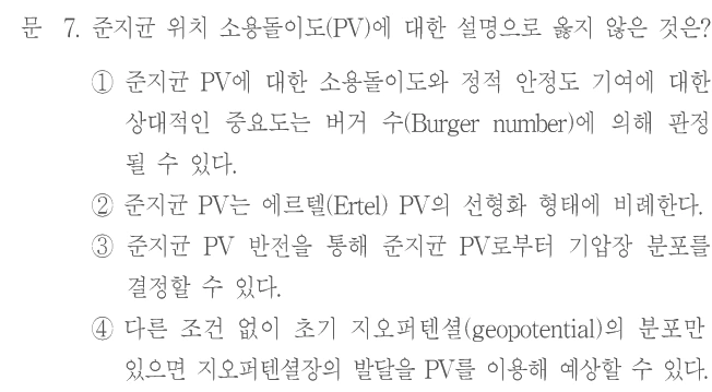 문 7. 준지균 위치 소용돌이도(PV)에 대한 설명으로 옳지 않은 것은? ① 준지균 PV에 대한 소용돌이도와 정적 안정도 기여에 대한 상대적인 중요도는 버거 수(Burger number)에 의해 판정될 수 있다. ② 준지균 PV는 에르텔(Ertel) PV의 선형화 형태에 비례한다. ③ 준지균 PV 반전을 통해 준지균 PV로부터 기압장 분포를 결정할 수 있다. ④ 다른 조건 없이 초기 지오퍼텐셜(geopotential)의 분포만 있으면 지오퍼텐셜장의 발달을 PV를 이용해 예상할 수 있다.