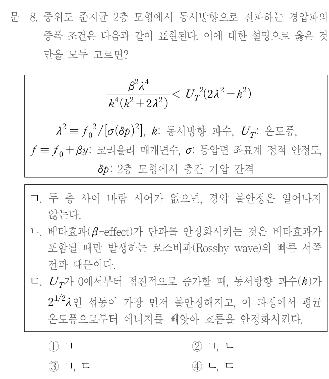 문 8. 중위도 준지균 2층 모형에서 동서방향으로 전파하는 경압파의 증폭 조건은 다음과 같이 표현된다. 이에 대한 설명으로 옳은 것만을 모두 고르면? β²λ⁴/[k⁴(k²+2λ²)] < U_T²(2λ²−k²). λ²≡f₀²/[σ(δp)²], k: 동서방향 파수, U_T: 온도풍, f≡f₀+βy: 코리올리 매개변수, σ: 등압면 좌표계 정적 안정도, δp: 2층 모형에서 층간 기압 간격. ㄱ. 두 층 사이 바람 시어가 없으면, 경압 불안정은 일어나지 않는다. ㄴ. 베타효과(β-effect)가 단파를 안정화시키는 것은 베타효과가 포함될 때만 발생하는 로스비파(Rossby wave)의 빠른 서쪽 전파 때문이다. ㄷ. U_T가 0에서부터 점진적으로 증가할 때, 동서방향 파수(k)가 2^(1/2)λ인 섭동이 가장 먼저 불안정해지고, 이 과정에서 평균 온도풍으로부터 에너지를 빼앗아 흐름을 안정화시킨다. ① ㄱ ② ㄱ, ㄴ ③ ㄱ, ㄷ ④ ㄴ, ㄷ