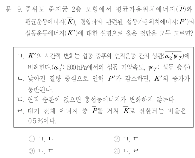문 9. 중위도 준지균 2층 모형에서 평균가용위치에너지(P̄)와 평균운동에너지(K̄), 경압파와 관련된 섭동가용위치에너지(P′)와 섭동운동에너지(K′)에 대한 설명으로 옳은 것만을 모두 고르면? ㄱ. K′의 시간적 변화는 섭동 층후와 연직운동 간의 상관(평균[ω₂′ψ_T])에 비례한다. (ω₂′: 500hPa에서의 섭동 기압속도, ψ_T: 섭동 층후) ㄴ. 낮아진 질량 중심으로 인해 P′가 감소하면, K′의 증가가 동반된다. ㄷ. 연직 순환이 없으면 총섭동에너지가 변하지 않는다. ㄹ. 대기 전체 에너지 중 P̄를 거쳐 K̄로 전환되는 비율은 0.5%이다. ① ㄱ, ㄴ ② ㄱ, ㄷ ③ ㄴ, ㄷ ④ ㄴ, ㄹ