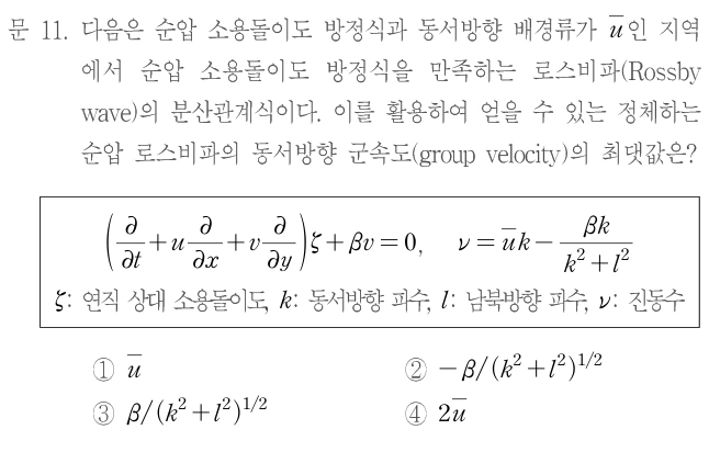 문 11. 다음은 순압 소용돌이도 방정식과 동서방향 배경류가 ū인 지역에서 순압 소용돌이도 방정식을 만족하는 로스비파(Rossby wave)의 분산관계식이다. 이를 활용하여 얻을 수 있는 정체하는 로스비파의 동서방향 군속도(group velocity)의 최댓값은? (∂/∂t+u∂/∂x+v∂/∂y)ζ+βv=0, ν=ūk−βk/(k²+l²). ζ: 연직 상대 소용돌이도, k: 동서방향 파수, l: 남북방향 파수, ν: 진동수. ① ū ② −β/(k²+l²)^(1/2) ③ β/(k²+l²)^(1/2) ④ 2ū