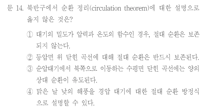 문 14. 북반구에서 순환 정리(circulation theorem)에 대한 설명으로 옳지 않은 것은? ① 대기의 밀도가 압력과 온도의 함수인 경우, 절대 순환은 보존되지 않는다. ② 등압면 위 닫힌 곡선에 대해 절대 순환은 반드시 보존된다. ③ 순압대기에서 북쪽으로 이동하는 수평면 닫힌 곡선에는 양의 상대 순환이 유도된다. ④ 맑은 날 낮의 해풍을 경압 대기에 대한 절대 순환 방정식으로 설명할 수 있다.
