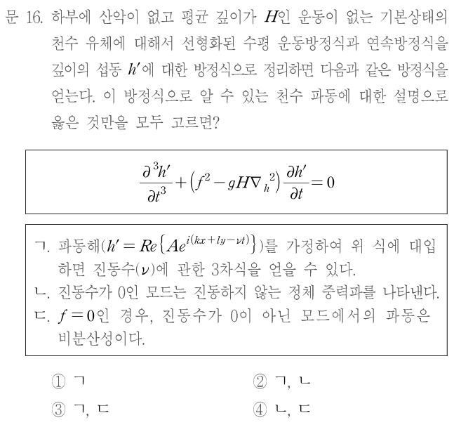 문 16. 하부에 산악이 없고 평균 깊이가 H인 운동이 없는 기본상태의 천수 유체에 대해서 선형화된 수평 운동방정식과 연속방정식을 깊이의 섭동 h′에 대한 방정식으로 정리하면 다음과 같은 방정식을 얻는다. 이 방정식으로 알 수 있는 천수 파동에 대한 설명으로 옳은 것만을 모두 고르면? ∂³h′/∂t³+(f²−gH∇_h²)∂h′/∂t=0. ㄱ. 파동해 h′=Re{Ae^[i(kx+ly−νt)]}를 가정하여 위 식에 대입하면 진동수(ν)에 관한 3차식을 얻을 수 있다. ㄴ. 진동수가 0인 모드는 진동하지 않는 정체 중력파를 나타낸다. ㄷ. f=0인 경우, 진동수가 0이 아닌 모드에서의 파동은 비분산성이다. ① ㄱ ② ㄱ, ㄴ ③ ㄱ, ㄷ ④ ㄴ, ㄷ