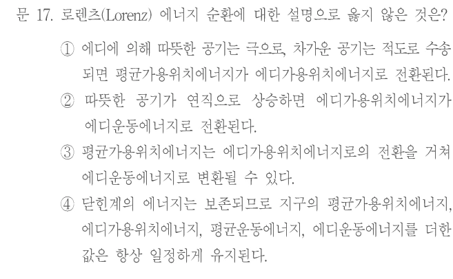 문 17. 로렌츠(Lorenz) 에너지 순환에 대한 설명으로 옳지 않은 것은? ① 에디에 의해 따뜻한 공기는 극으로, 차가운 공기는 적도로 수송되면 평균가용위치에너지가 에디가용위치에너지로 전환된다. ② 따뜻한 공기가 연직으로 상승하면 에디가용위치에너지가 에디운동에너지로 전환된다. ③ 평균가용위치에너지는 에디가용위치에너지로의 전환을 거쳐 에디운동에너지로 변환될 수 있다. ④ 닫힌계의 에너지는 보존되므로 지구의 평균가용위치에너지, 에디가용위치에너지, 평균운동에너지, 에디운동에너지를 더한 값은 항상 일정하게 유지된다.