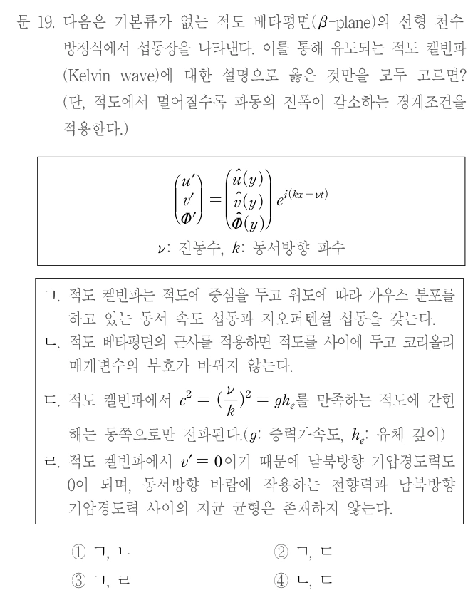문 19. 다음은 기본류가 없는 적도 베타평면(β-plane)의 선형 천수 방정식에서 섭동장을 나타낸다. 이를 통해 유도되는 적도 켈빈파(Kelvin wave)에 대한 설명으로 옳은 것만을 모두 고르면? (단, 적도에서 멀어질수록 파동의 진폭이 감소하는 경계조건을 적용한다.) 열벡터 (u′,v′,Φ′)ᵀ=(û(y),v̂(y),Φ̂(y))ᵀ e^[i(kx−νt)], ν: 진동수, k: 동서방향 파수. ㄱ. 적도 켈빈파는 적도에 중심을 두고 위도에 따라 가우스 분포를 하고 있는 동서 속도 섭동과 지오퍼텐셜 섭동을 갖는다. ㄴ. 적도 베타평면의 근사를 적용하면 적도를 사이에 두고 코리올리 매개변수의 부호가 바뀌지 않는다. ㄷ. 적도 켈빈파에서 c²=(ν/k)²=gh_e를 만족하는 적도에 갇힌 해는 동쪽으로만 전파된다. (g: 중력가속도, h_e: 유체 깊이) ㄹ. 적도 켈빈파에서 v′=0이기 때문에 남북방향 기압경도력은 0이 되며, 동서방향 바람에 작용하는 전향력과 남북방향 기압경도력 사이의 지균 균형은 존재하지 않는다. ① ㄱ, ㄴ ② ㄱ, ㄷ ③ ㄱ, ㄹ ④ ㄴ, ㄷ