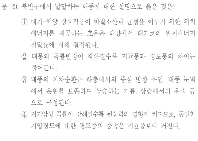 문 20. 북반구에서 발달하는 태풍에 대한 설명으로 옳은 것은? ① 대기-해양 상호작용이 마찰소산과 균형을 이루기 위한 위치에너지를 제공하는 효율은 해양에서 대기로의 위치에너지 전달률에 의해 결정된다. ② 태풍의 곡률반경이 작아질수록 지균풍과 경도풍의 차이는 줄어든다. ③ 태풍의 이차순환은 하층에서의 중심 방향 유입, 태풍 눈벽에서 온위를 보존하며 상승하는 기류, 상층에서의 유출 등으로 구성된다. ④ 저기압성 곡률이 강해질수록 원심력의 영향이 커지므로, 동일한 기압경도에 대한 경도풍의 풍속은 지균풍보다 커진다.