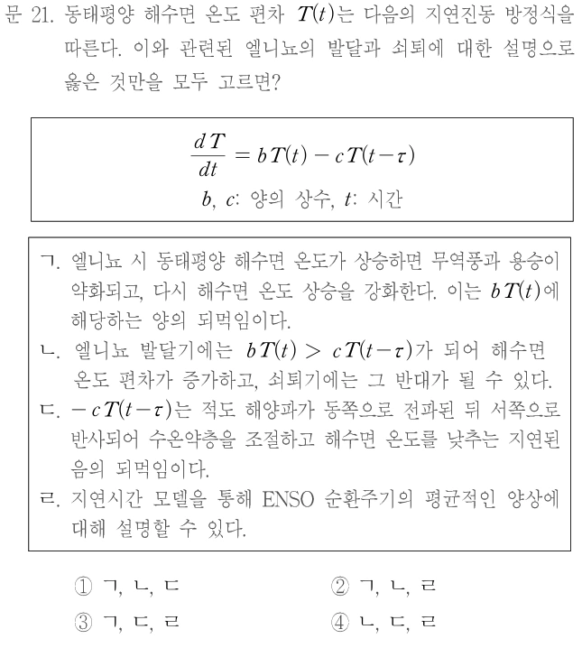 문 21. 동태평양 해수면 온도 편차 T(t)는 다음의 지연진동 방정식을 따른다. 이와 관련된 엘니뇨의 발달과 쇠퇴에 대한 설명으로 옳은 것만을 모두 고르면? dT/dt=bT(t)−cT(t−τ). b, c: 양의 상수, t: 시간. ㄱ. 엘니뇨 시 동태평양 해수면 온도가 상승하면 무역풍과 용승이 약화되고, 다시 해수면 온도 상승을 강화한다. 이는 bT(t)에 해당하는 양의 되먹임이다. ㄴ. 엘니뇨 발달기에는 bT(t)>cT(t−τ)가 되어 해수면 온도 편차가 증가하고, 쇠퇴기에는 그 반대가 될 수 있다. ㄷ. −cT(t−τ)는 적도 해양파가 동쪽으로 전파된 뒤 서쪽으로 반사되어 수온약층을 조절하고 해수면 온도를 낮추는 지연된 음의 되먹임이다. ㄹ. 지연시간 모델을 통해 ENSO 순환주기의 평균적인 양상에 대해 설명할 수 있다. ① ㄱ, ㄴ, ㄷ ② ㄱ, ㄴ, ㄹ ③ ㄱ, ㄷ, ㄹ ④ ㄴ, ㄷ, ㄹ