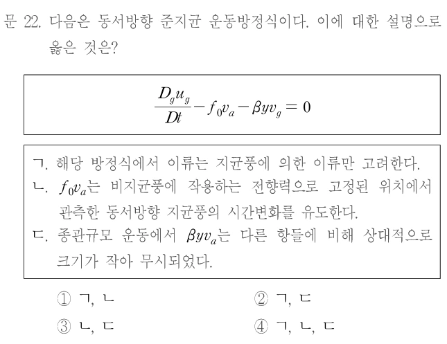 문 22. 다음은 동서방향 준지균 운동방정식이다. 이에 대한 설명으로 옳은 것은? D_g u_g/Dt−f₀v_a−βyv_g=0. ㄱ. 해당 방정식에서 이류는 지균풍에 의한 이류만 고려한다. ㄴ. f₀v_a는 비지균풍에 작용하는 전향력으로 고정된 위치에서 관측한 동서방향 지균풍의 시간변화를 유도한다. ㄷ. 종관규모 운동에서 βyv_a는 다른 항들에 비해 상대적으로 크기가 작아 무시되었다. ① ㄱ, ㄴ ② ㄱ, ㄷ ③ ㄴ, ㄷ ④ ㄱ, ㄴ, ㄷ