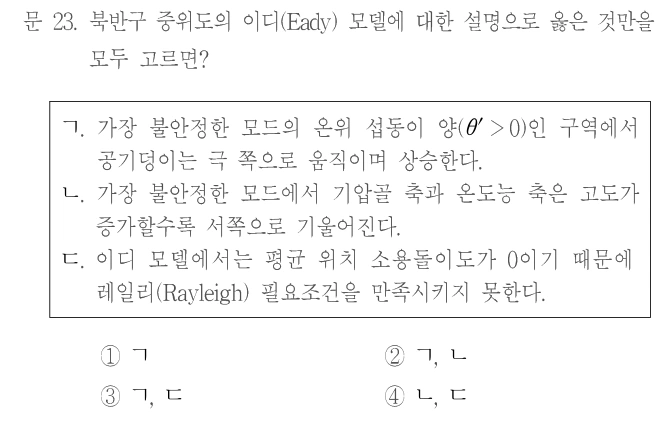 문 23. 북반구 중위도의 이디(Eady) 모델에 대한 설명으로 옳은 것만을 모두 고르면? ㄱ. 가장 불안정한 모드의 온위 섭동이 양(θ′>0)인 구역에서 공기덩이는 극 쪽으로 움직이며 상승한다. ㄴ. 가장 불안정한 모드에서 기압골 축과 온도능 축은 고도가 증가할수록 서쪽으로 기울어진다. ㄷ. 이디 모델에서는 평균 위치 소용돌이도가 0이기 때문에 레일리(Rayleigh) 필요조건을 만족시키지 못한다. ① ㄱ ② ㄱ, ㄴ ③ ㄱ, ㄷ ④ ㄴ, ㄷ