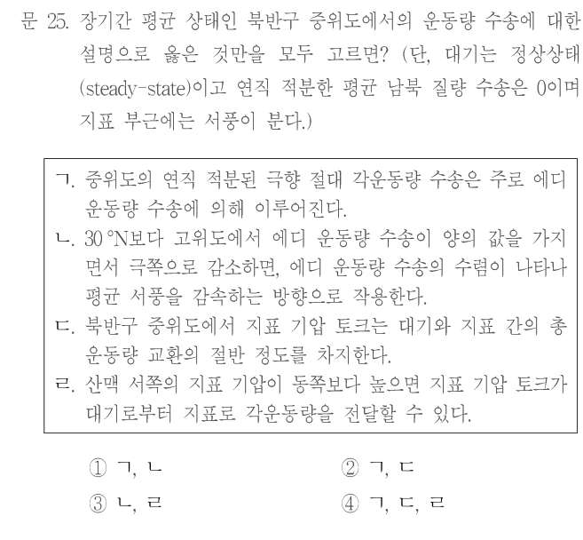 문 25. 장기간 평균 상태인 북반구 중위도에서의 운동량 수송에 대한 설명으로 옳은 것만을 모두 고르면? (단, 대기는 정상상태(steady-state)이고 연직 적분한 평균 남북 질량 수송은 0이며 지표 부근에는 서풍이 분다.) ㄱ. 중위도의 연직 적분된 극향 절대 각운동량 수송은 주로 에디 운동량 수송에 의해 이루어진다. ㄴ. 30°N보다 고위도에서 에디 운동량 수송이 양의 값을 가지면서 극쪽으로 감소하면, 에디 운동량 수송의 수렴이 나타나 평균 서풍을 감속하는 방향으로 작용한다. ㄷ. 북반구 중위도에서 지표 기압 토크는 대기와 지표 간의 총 운동량 교환의 절반 정도를 차지한다. ㄹ. 산맥 서쪽의 지표 기압이 동쪽보다 높으면 지표 기압 토크가 대기로부터 지표로 각운동량을 전달할 수 있다. ① ㄱ, ㄴ ② ㄱ, ㄷ ③ ㄴ, ㄹ ④ ㄱ, ㄷ, ㄹ