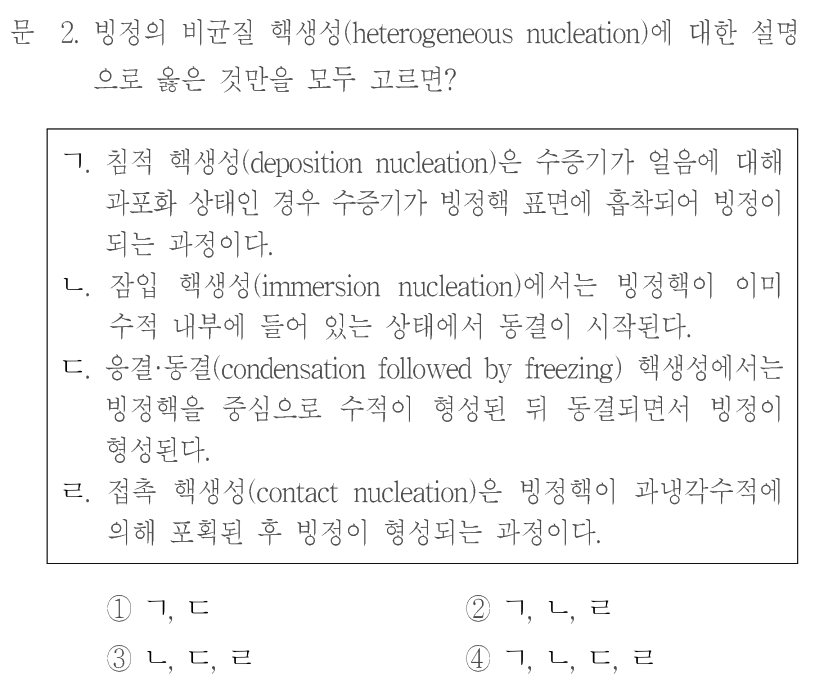 문 2. 빙정의 비균질 핵생성(heterogeneous nucleation)에 대한 설명으로 옳은 것만을 모두 고르면? ㄱ. 침적 핵생성(deposition nucleation)은 수증기가 얼음에 대해 과포화 상태인 경우 수증기가 빙정핵 표면에 흡착되어 빙정이 되는 과정이다. ㄴ. 잠입 핵생성(immersion nucleation)에서는 빙정핵이 이미 수적 내부에 들어 있는 상태에서 동결이 시작된다. ㄷ. 응결·동결(condensation followed by freezing) 핵생성에서는 빙정핵을 중심으로 수적이 형성된 뒤 동결되면서 빙정이 형성된다. ㄹ. 접촉 핵생성(contact nucleation)은 빙정핵이 과냉각수적에 의해 포획된 후 빙정이 형성되는 과정이다. ① ㄱ,ㄷ ② ㄱ,ㄴ,ㄹ ③ ㄴ,ㄷ,ㄹ ④ ㄱ,ㄴ,ㄷ,ㄹ