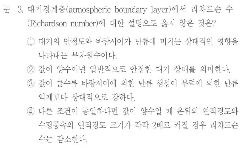 문 3. 대기경계층(atmospheric boundary layer)에서 리차드슨 수(Richardson number)에 대한 설명으로 옳지 않은 것은? ① 대기의 안정도와 바람시어가 난류에 미치는 상대적인 영향을 나타내는 무차원수이다. ② 값이 양수이면 일반적으로 안정한 대기 상태를 의미한다. ③ 값이 클수록 바람시어에 의한 난류 생성이 부력에 의한 난류 억제보다 상대적으로 강하다. ④ 다른 조건이 동일하다면 값이 양수일 때 온위의 연직경도와 수평풍속의 연직경도 크기가 각각 2배로 커질 경우 리차드슨 수는 감소한다.