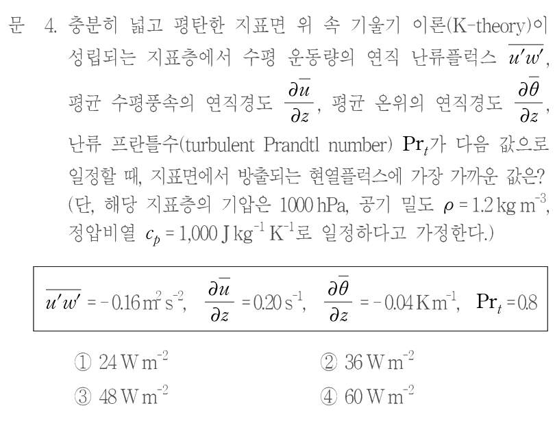 문 4. 충분히 넓고 평탄한 지표면 위 속 기울기 이론(K-theory)이 성립되는 지표층에서 수평 운동량의 연직 난류플럭스 u′w′의 평균, 평균 수평풍속의 연직경도 ∂ū/∂z, 평균 온위의 연직경도 ∂θ̄/∂z, 난류 프란틀수(turbulent Prandtl number)Prₜ가 다음 값으로 일정할 때, 지표면에서 방출되는 현열플럭스에 가장 가까운 값은? 단, 기압1000 hPa, 공기 밀도ρ=1.2 kg m⁻³, 정압비열cₚ=1000 J kg⁻¹ K⁻¹로 가정한다. 표: u′w′평균=−0.16 m² s⁻², ∂ū/∂z=0.20 s⁻¹, ∂θ̄/∂z=−0.04 K m⁻¹, Prₜ=0.8. 평균선·미분 기호의 정확한 모양은 원문 수식을 참조한다. ①24 W m⁻² ②36 W m⁻² ③48 W m⁻² ④60 W m⁻²