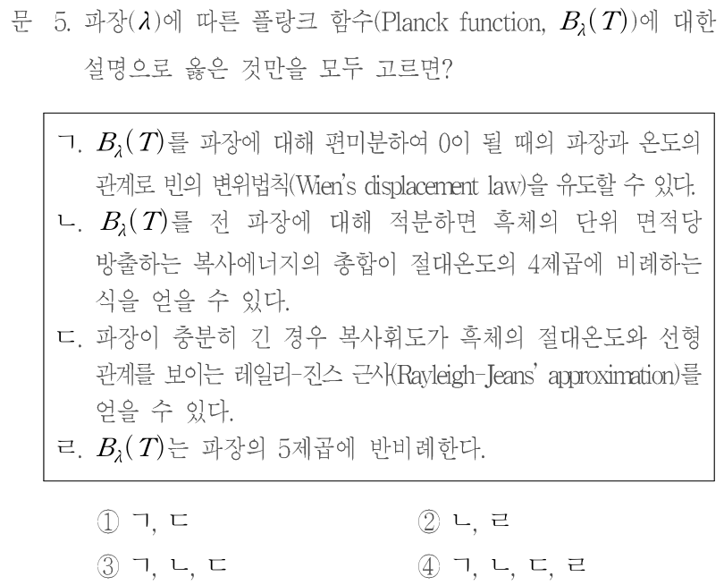 문 5. 파장(λ)에 따른 플랑크 함수(Planck function,Bλ(T))에 대한 설명으로 옳은 것만을 모두 고르면? ㄱ. Bλ(T)를 파장에 대해 편미분하여0이 될 때의 파장과 온도의 관계로부터 빈의 변위법칙(Wien’s displacement law)을 유도할 수 있다. ㄴ. Bλ(T)를 전 파장에 대해 적분하면 흑체의 단위 면적당 방출하는 복사에너지의 총합이 절대온도의4제곱에 비례하는 식을 얻을 수 있다. ㄷ. 파장이 충분히 긴 경우 복사휘도가 흑체의 절대온도와 선형 관계를 보이는 레일리-진스 근사(Rayleigh-Jeans approximation)를 얻을 수 있다. ㄹ. Bλ(T)는 파장의5제곱에 반비례한다. ①ㄱ,ㄷ ②ㄴ,ㄹ ③ㄱ,ㄴ,ㄷ ④ㄱ,ㄴ,ㄷ,ㄹ