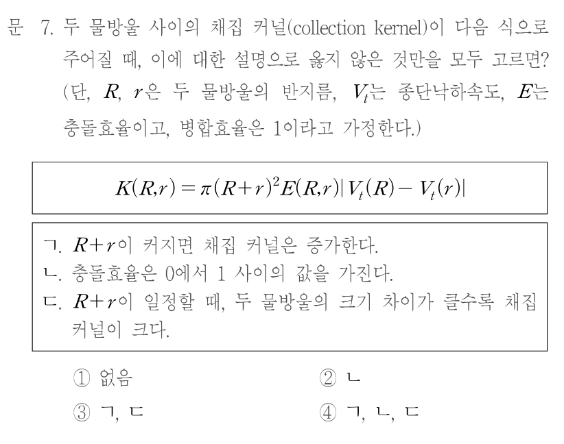 문 7. 두 물방울 사이의 채집 커널(collection kernel)이 다음 식으로 주어질 때, 이에 대한 설명으로 옳지 않은 것만을 모두 고르면? 단,R,r은 두 물방울의 반지름,Vₜ는 종단낙하속도,E는 충돌효율이고 병합효율은1이라고 가정한다. K(R,r)=π(R+r)²E(R,r)|Vₜ(R)−Vₜ(r)|. ㄱ.R+r이 커지면 채집 커널은 증가한다. ㄴ.충돌효율은0에서1사이의 값을 가진다. ㄷ.R+r이 일정할 때,두 물방울의 크기 차이가 클수록 채집 커널이 크다. ①없음 ②ㄴ ③ㄱ,ㄷ ④ㄱ,ㄴ,ㄷ
