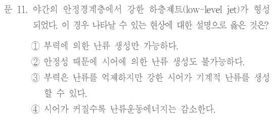 문 11. 야간의 안정경계층에서 강한 하층제트(low-level jet)가 형성되었다. 이 경우 나타날 수 있는 현상에 대한 설명으로 옳은 것은? ①부력에 의한 난류 생성만 가능하다. ②안정성 때문에 시어에 의한 난류 생성도 불가능하다. ③부력은 난류를 억제하지만 강한 시어가 기계적 난류를 생성할 수 있다. ④시어가 커질수록 난류운동에너지는 감소한다.