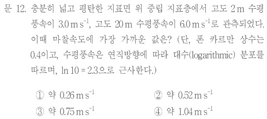 문 12. 충분히 넓고 평탄한 지표면 위 중립 지표층에서 고도2m 수평풍속이3.0m s⁻¹,고도20m 수평풍속이6.0m s⁻¹로 관측되었다. 이때 마찰속도에 가장 가까운 값은? 단,폰 카르만 상수는0.4이고,수평풍속은 연직방향에 따라 대수(logarithmic)분포를 따르며,ln10=2.3으로 근사한다. ①약0.26m s⁻¹ ②약0.52m s⁻¹ ③약0.75m s⁻¹ ④약1.04m s⁻¹