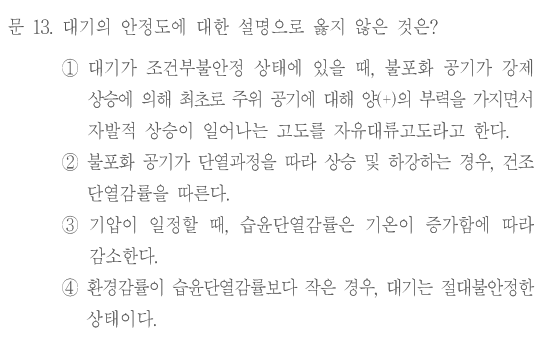 문 13. 대기의 안정도에 대한 설명으로 옳지 않은 것은? ①대기가 조건부불안정 상태에 있을 때,불포화 공기가 강제 상승에 의해 최초로 주위 공기에 대해 양(+)의 부력을 가지면서 자발적 상승이 일어나는 고도를 자유대류고도라고 한다. ②불포화 공기가 단열과정을 따라 상승 및 하강하는 경우,건조단열감률을 따른다. ③기압이 일정할 때,습윤단열감률은 기온이 증가함에 따라 감소한다. ④환경감률이 습윤단열감률보다 작은 경우,대기는 절대불안정한 상태이다.