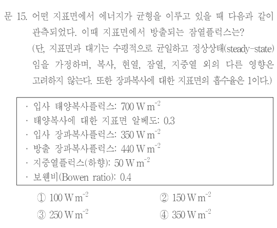 문 15. 어떤 지표면에서 에너지가 균형을 이루고 있을 때 다음과 같이 관측되었다. 이 지표면에서 방출되는 잠열플럭스는? 단,지표면과 대기는 수평적으로 균일하고 정상상태(steady-state)임을 가정하며,복사,현열,잠열,지중열 외의 다른 항은 고려하지 않는다. 또한 장파복사에 대한 지표면의 흡수율은1이다. 관측값:입사 태양복사플럭스700W m⁻²,태양복사에 대한 지표면 알베도0.3,입사 장파복사플럭스350W m⁻²,방출 장파복사플럭스440W m⁻²,지중열플럭스(하향)50W m⁻²,보웬비(Bowen ratio)0.4. ①100W m⁻² ②150W m⁻² ③250W m⁻² ④350W m⁻²