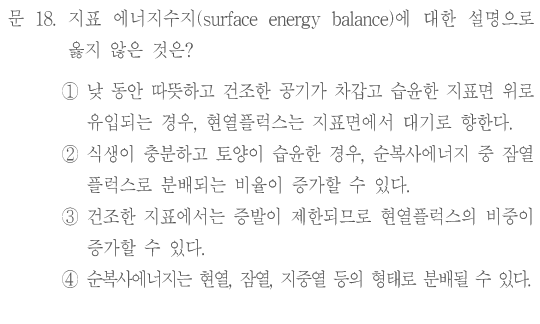 문 18. 지표 에너지수지(surface energy balance)에 대한 설명으로 옳지 않은 것은? ①낮 동안 따뜻하고 건조한 공기가 차갑고 습윤한 지표면 위로 유입되는 경우,현열플럭스는 지표면에서 대기로 향한다. ②식생이 충분하고 토양이 습윤한 경우,순복사에너지 중 잠열플럭스로 분배되는 비율이 증가할 수 있다. ③건조한 지표에서는 증발이 제한되므로 현열플럭스의 비중이 증가할 수 있다. ④순복사에너지는 현열,잠열,지중열 등의 형태로 분배될 수 있다.