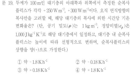 문 19. 두께가100m인 대기층의 아래쪽과 위쪽에서 측정한 순복사플럭스가 각각+250W m⁻²,+300W m⁻²이다. 오직 연직방향의 복사만을 고려할 때,해당 대기층의 복사에 의한 시간당 기온 변화율은? 단,공기 밀도ρ는1kg m⁻³,정압비열cₚ는1,000J kg⁻¹ K⁻¹로 해당 대기층에서 일정하고,대기층 내 순복사플럭스는 높이에 따라 선형적으로 변하며,순복사플럭스의 상향을 양(+)으로 가정한다. ①약−1.8K h⁻¹ ②약−0.18K h⁻¹ ③약+0.18K h⁻¹ ④약+1.8K h⁻¹