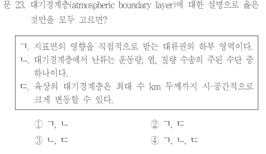 문 23. 대기경계층(atmospheric boundary layer)에 대한 설명으로 옳은 것만을 모두 고르면? ㄱ.지표면의 영향을 직접적으로 받는 대류권의 하부 영역이다. ㄴ.대기경계층에서 난류는 운동량,열,질량 수송의 주된 수단 중 하나이다. ㄷ.육상의 대기경계층은 최대 수km두께까지 시·공간적으로 크게 변동할 수 있다. ①ㄱ,ㄴ ②ㄱ,ㄷ ③ㄴ,ㄷ ④ㄱ,ㄴ,ㄷ