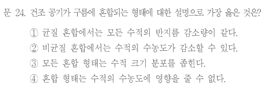 문 24. 건조 공기가 구름에 혼합되는 형태에 대한 설명으로 가장 옳은 것은? ①균질 혼합에서는 모든 수적의 반지름 감소량이 같다. ②비균질 혼합에서는 수적의 수농도가 감소할 수 있다. ③모든 혼합 형태는 수적 크기 분포를 좁힌다. ④혼합 형태는 수적의 수농도에 영향을 줄 수 없다.